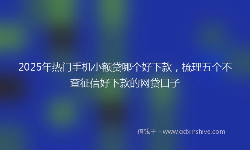 2025年热门手机小额贷哪个好下款，梳理五个不查征信好下款的网贷口子
