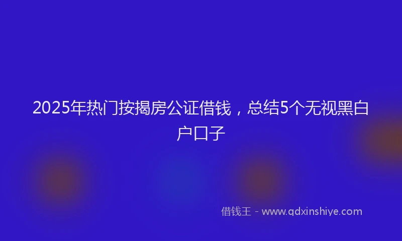 2025年热门按揭房公证借钱，总结5个无视黑白户口子