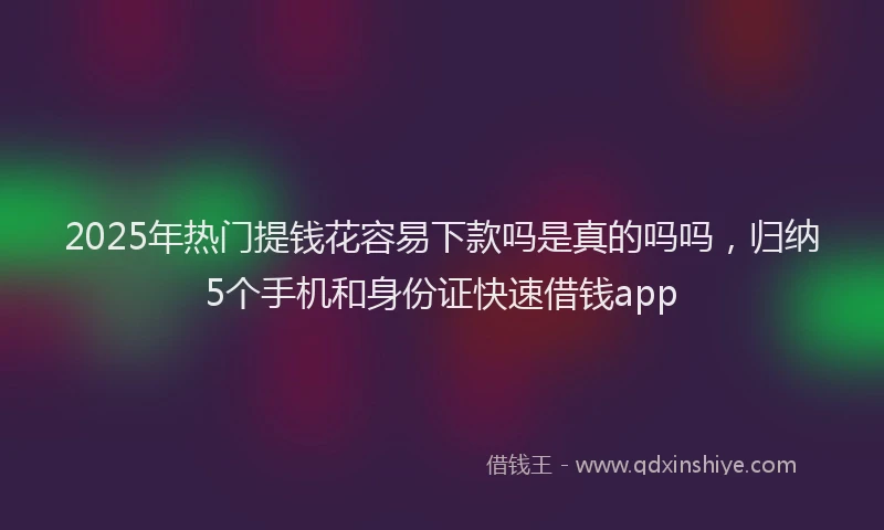 2025年热门提钱花容易下款吗是真的吗吗，归纳5个手机和身份证快速借钱app