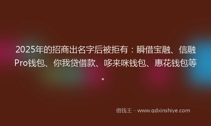 2025年的招商出名字后被拒有：瞬借宝融、信融Pro钱包、你我贷借款、哆来咪钱包、惠花钱包等。