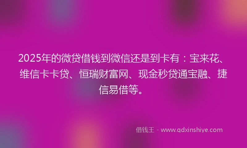2025年的微贷借钱到微信还是到卡有：宝来花、维信卡卡贷、恒瑞财富网、现金秒贷通宝融、捷信易借等。