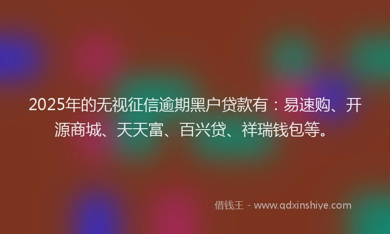 2025年的无视征信逾期黑户贷款有：易速购、开源商城、天天富、百兴贷、祥瑞钱包等。