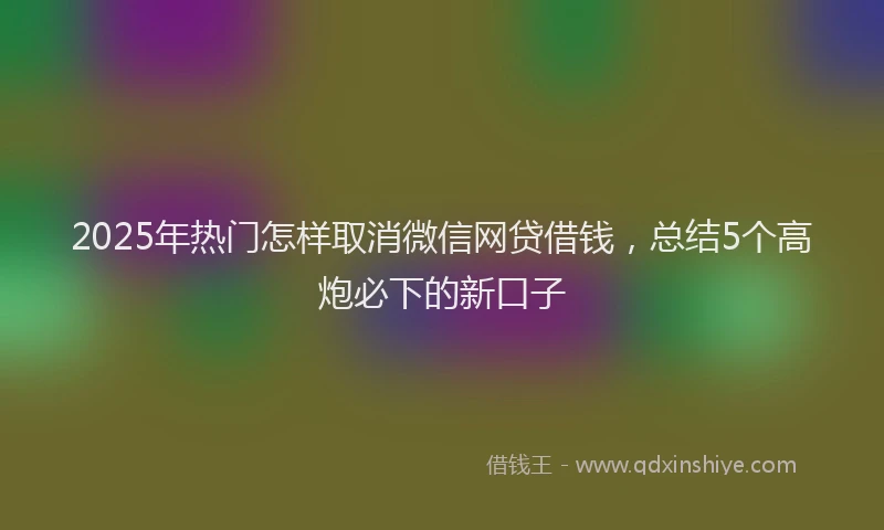 2025年热门怎样取消微信网贷借钱，总结5个高炮必下的新口子