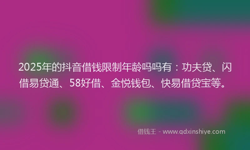 2025年的抖音借钱限制年龄吗吗有：功夫贷、闪借易贷通、58好借、金悦钱包、快易借贷宝等。