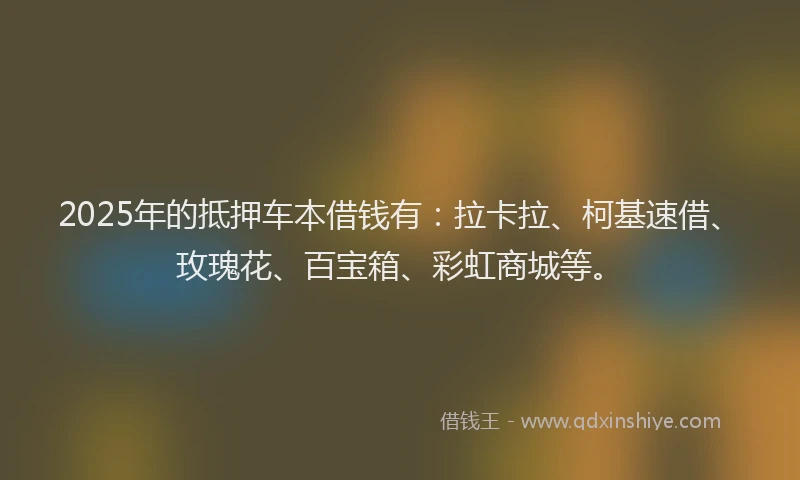 2025年的抵押车本借钱有：拉卡拉、柯基速借、玫瑰花、百宝箱、彩虹商城等。