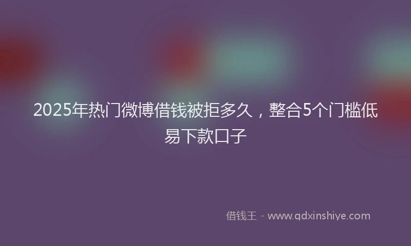 2025年热门微博借钱被拒多久，整合5个门槛低易下款口子