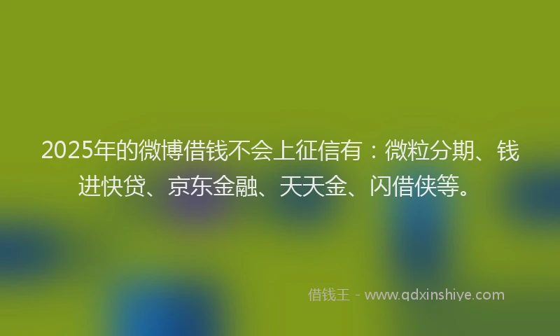 2025年的微博借钱不会上征信有：微粒分期、钱进快贷、京东金融、天天金、闪借侠等。