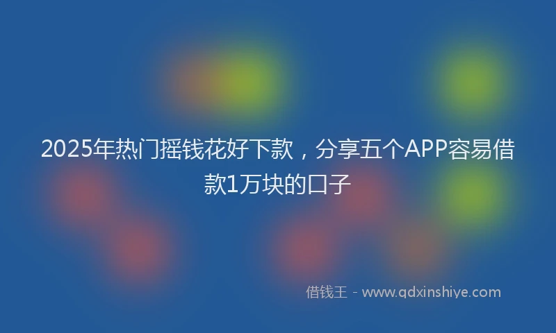 2025年热门摇钱花好下款，分享五个APP容易借款1万块的口子