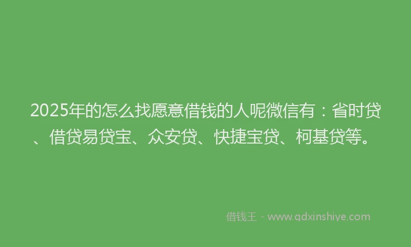 2025年的怎么找愿意借钱的人呢微信有：省时贷、借贷易贷宝、众安贷、快捷宝贷、柯基贷等。