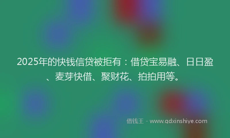2025年的快钱信贷被拒有：借贷宝易融、日日盈、麦芽快借、聚财花、拍拍用等。