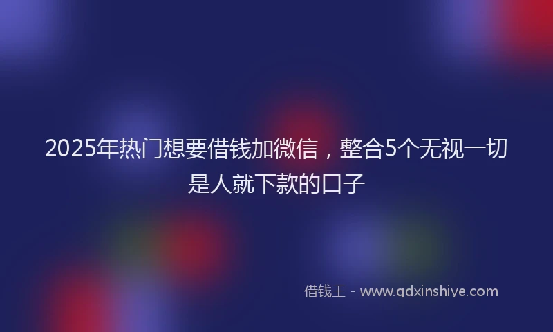 2025年热门想要借钱加微信，整合5个无视一切是人就下款的口子