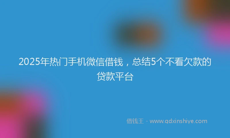 2025年热门手机微信借钱，总结5个不看欠款的贷款平台