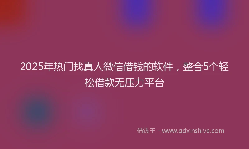 2025年热门找真人微信借钱的软件，整合5个轻松借款无压力平台
