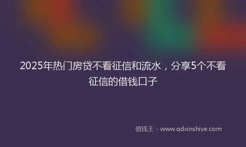 2025年热门房贷不看征信和流水，分享5个不看征信的借钱口子
