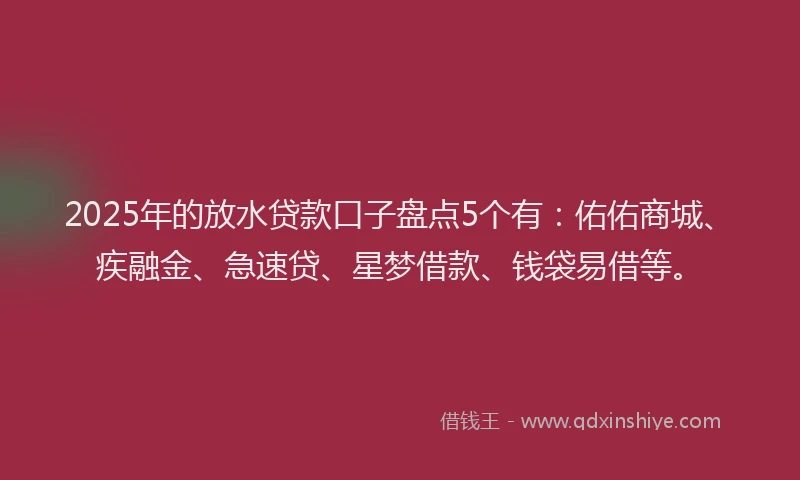 2025年的放水贷款口子盘点5个有：佑佑商城、疾融金、急速贷、星梦借款、钱袋易借等。