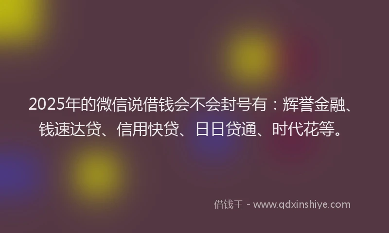 2025年的微信说借钱会不会封号有：辉誉金融、钱速达贷、信用快贷、日日贷通、时代花等。