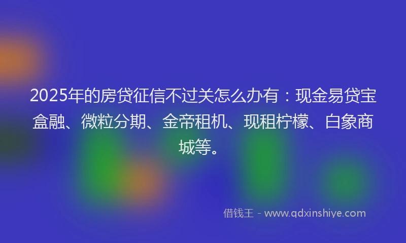 2025年的房贷征信不过关怎么办有：现金易贷宝盒融、微粒分期、金帝租机、现租柠檬、白象商城等。