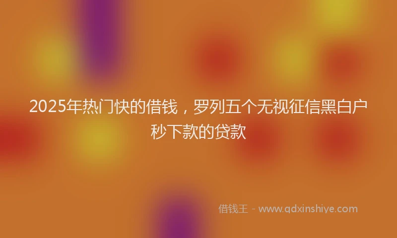 2025年热门快的借钱，罗列五个无视征信黑白户秒下款的贷款