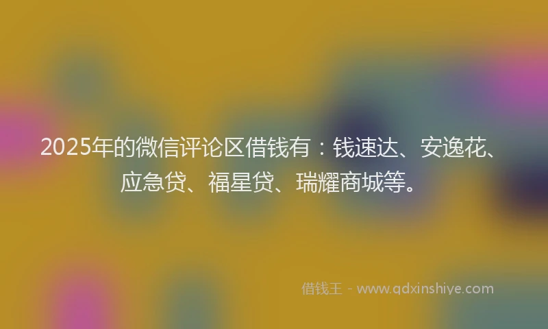 2025年的微信评论区借钱有：钱速达、安逸花、应急贷、福星贷、瑞耀商城等。