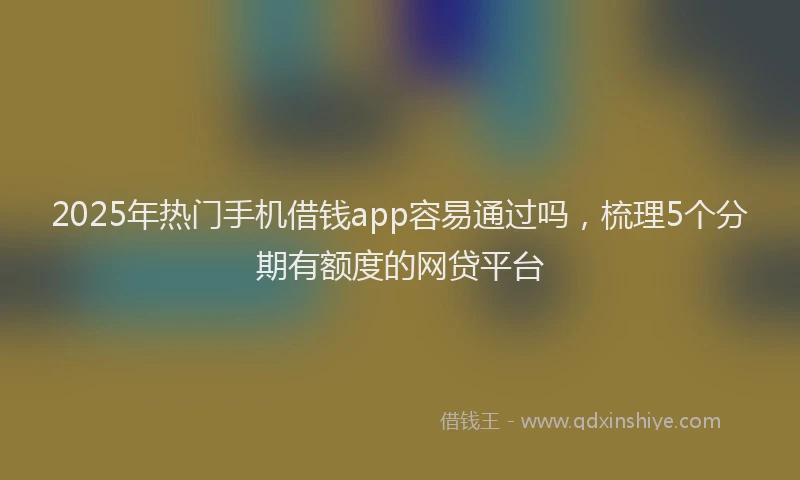 2025年热门手机借钱app容易通过吗，梳理5个分期有额度的网贷平台
