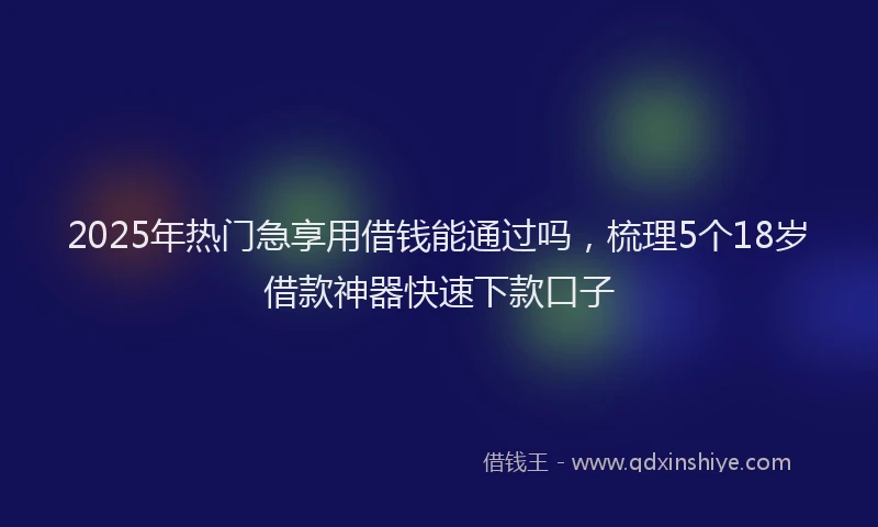 2025年热门急享用借钱能通过吗，梳理5个18岁借款神器快速下款口子