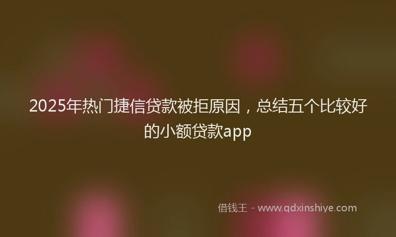 2025年热门捷信贷款被拒原因，总结五个比较好的小额贷款app