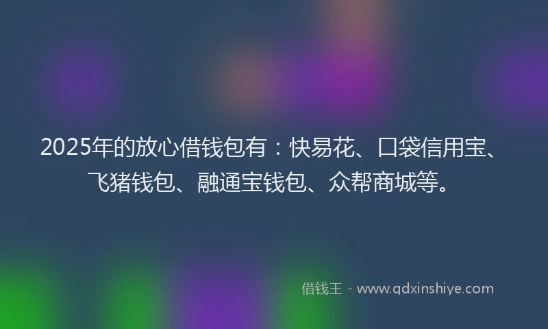 2025年的放心借钱包有：快易花、口袋信用宝、飞猪钱包、融通宝钱包、众帮商城等。