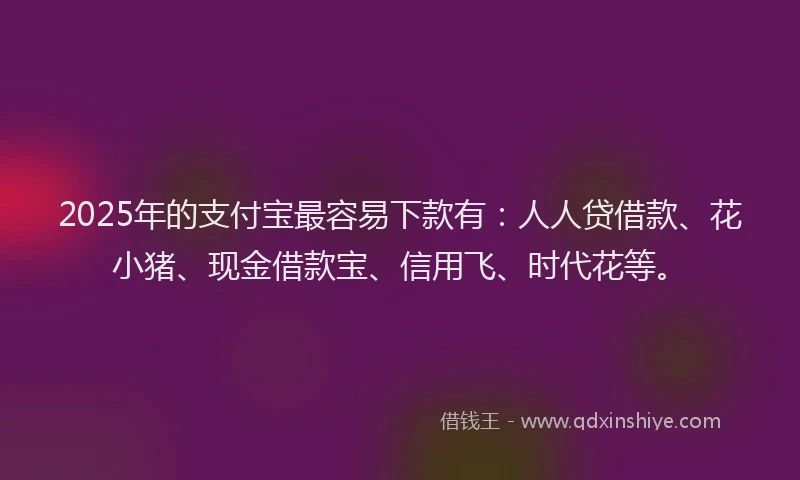 2025年的支付宝最容易下款有：人人贷借款、花小猪、现金借款宝、信用飞、时代花等。