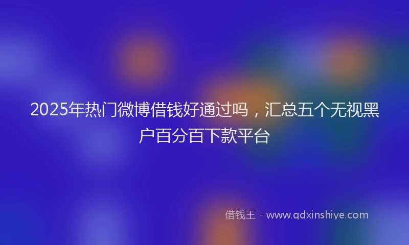 2025年热门微博借钱好通过吗，汇总五个无视黑户百分百下款平台