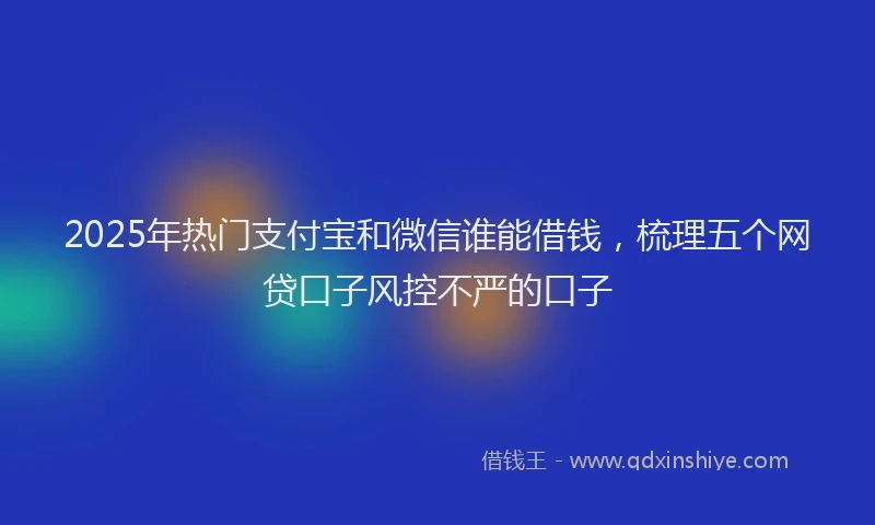 2025年热门支付宝和微信谁能借钱，梳理五个网贷口子风控不严的口子