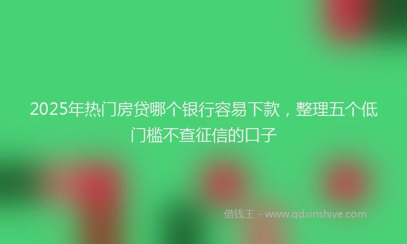 2025年热门房贷哪个银行容易下款，整理五个低门槛不查征信的口子