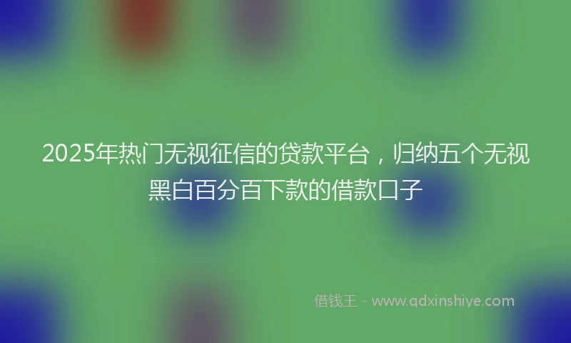 2025年热门无视征信的贷款平台，归纳五个无视黑白百分百下款的借款口子
