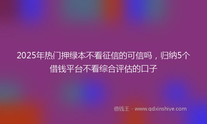 2025年热门押绿本不看征信的可信吗，归纳5个借钱平台不看综合评估的口子