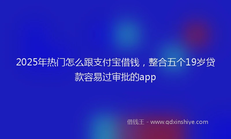 2025年热门怎么跟支付宝借钱，整合五个19岁贷款容易过审批的app
