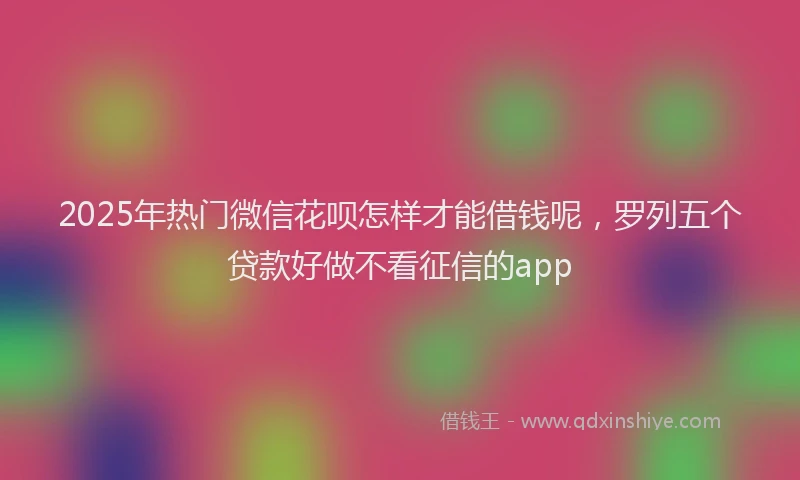 2025年热门微信花呗怎样才能借钱呢，罗列五个贷款好做不看征信的app