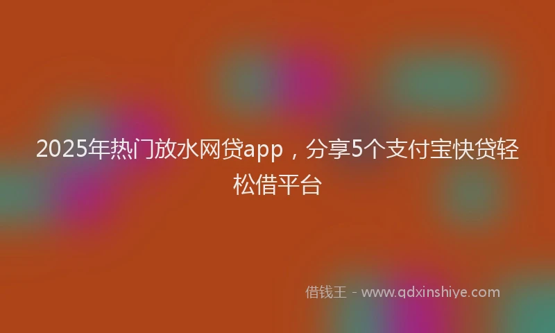 2025年热门放水网贷app，分享5个支付宝快贷轻松借平台