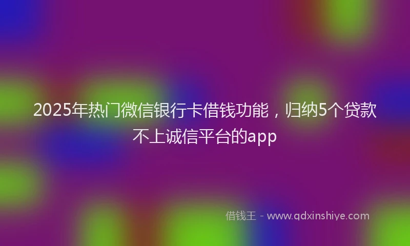 2025年热门微信银行卡借钱功能，归纳5个贷款不上诚信平台的app