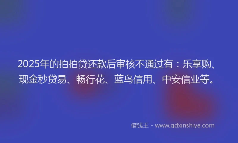 2025年的拍拍贷还款后审核不通过有：乐享购、现金秒贷易、畅行花、蓝鸟信用、中安信业等。