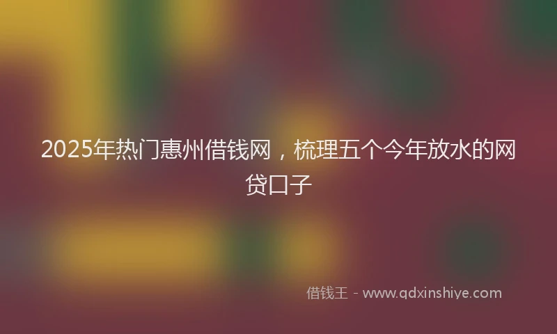 2025年热门惠州借钱网，梳理五个今年放水的网贷口子