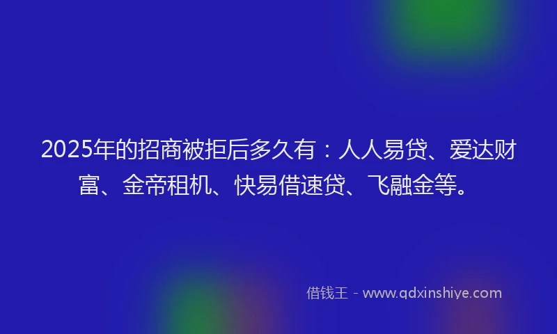 2025年的招商被拒后多久有：人人易贷、爱达财富、金帝租机、快易借速贷、飞融金等。