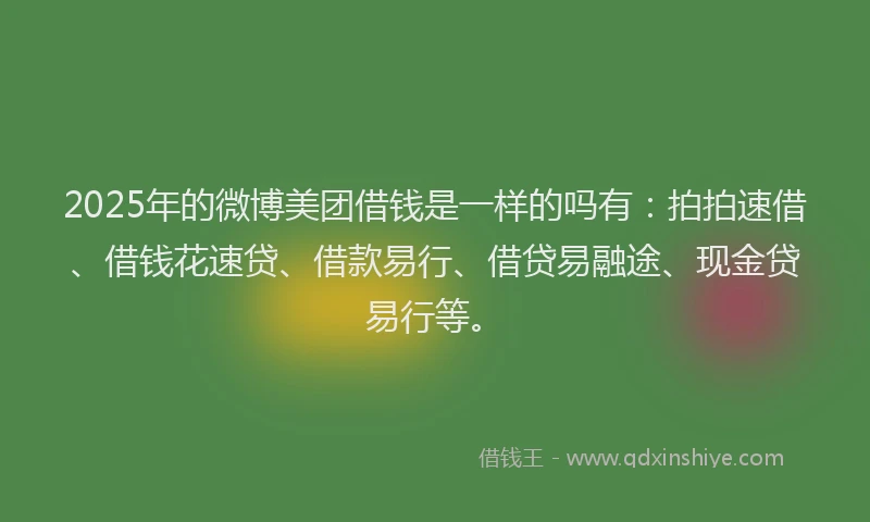 2025年的微博美团借钱是一样的吗有：拍拍速借、借钱花速贷、借款易行、借贷易融途、现金贷易行等。