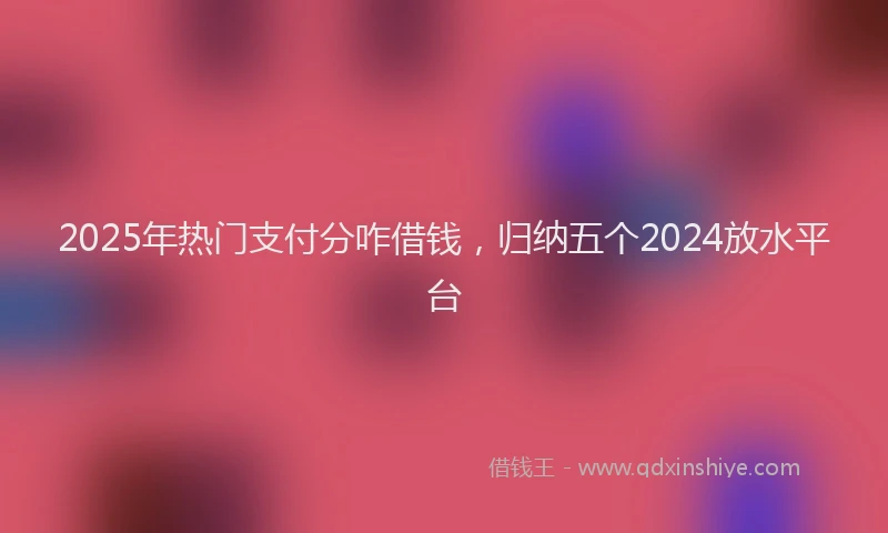 2025年热门支付分咋借钱，归纳五个2024放水平台