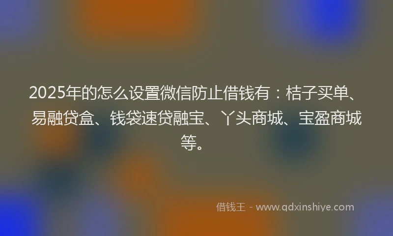 2025年的怎么设置微信防止借钱有：桔子买单、易融贷盒、钱袋速贷融宝、丫头商城、宝盈商城等。
