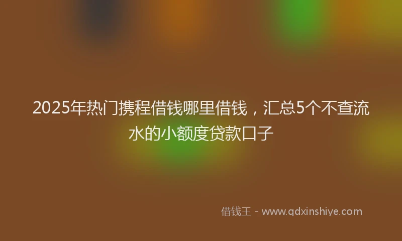 2025年热门携程借钱哪里借钱，汇总5个不查流水的小额度贷款口子
