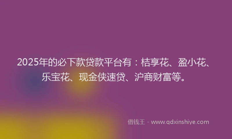 2025年的必下款贷款平台有：桔享花、盈小花、乐宝花、现金侠速贷、沪商财富等。