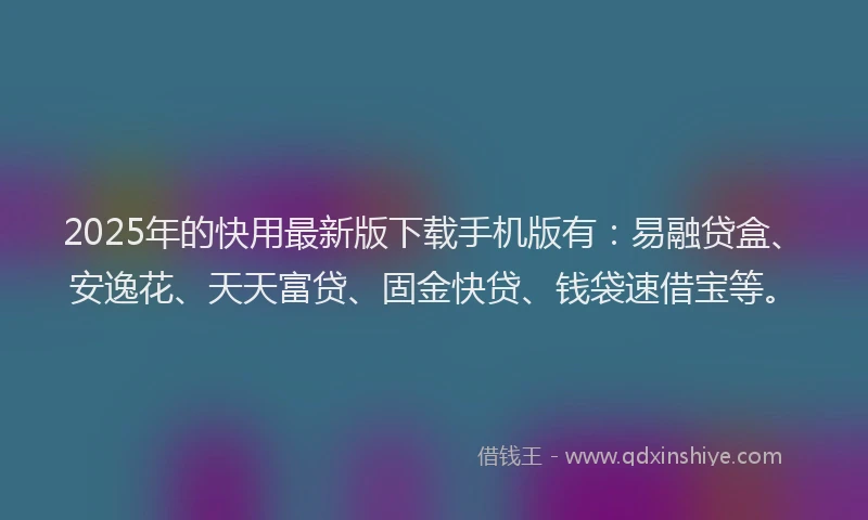 2025年的快用最新版下载手机版有：易融贷盒、安逸花、天天富贷、固金快贷、钱袋速借宝等。
