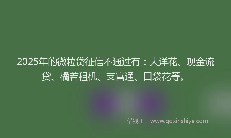 2025年的微粒贷征信不通过有：大洋花、现金流贷、橘若租机、支富通、口袋花等。
