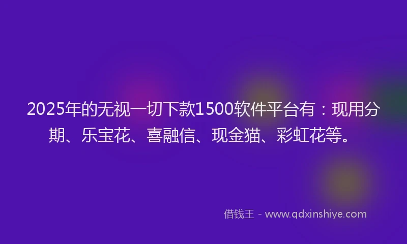2025年的无视一切下款1500软件平台有：现用分期、乐宝花、喜融信、现金猫、彩虹花等。