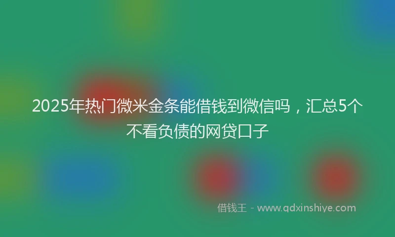 2025年热门微米金条能借钱到微信吗，汇总5个不看负债的网贷口子