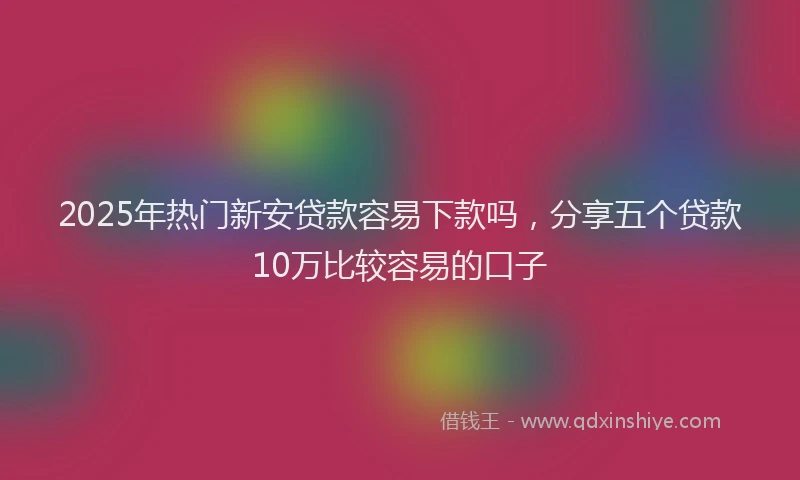 2025年热门新安贷款容易下款吗，分享五个贷款10万比较容易的口子